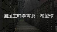 国足主帅李霄鹏：希望球员们珍惜最后一场12强赛