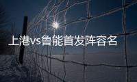上港vs鲁能首发阵容名单一览 中超第27轮上海上港4
