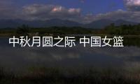 中秋月圆之际 中国女篮们正在异国他乡捍卫中国荣誉