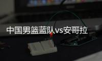 中国男篮蓝队vs安哥拉前瞻 比赛时间与预计先发阵容名单