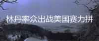 林丹率众出战美国赛力拼冠军 李雪芮跻身正赛