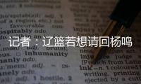 记者：辽篮若想请回杨鸣 先要在经纪费上让步