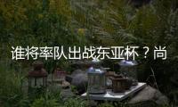谁将率队出战东亚杯？尚在流程之中 未有定论！