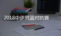 2018中伊男篮对抗赛比赛直播地址 中国队首发阵容