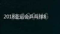 2018亚运会乒乓球8月31日男女单打赛程 今日上演16强与8强战
