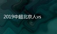 2019中超北京人vs河南建业视频直播时间+观看地址分享