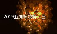 2019亚洲杯决赛：日本对阵卡塔尔今晚上演巅峰对决